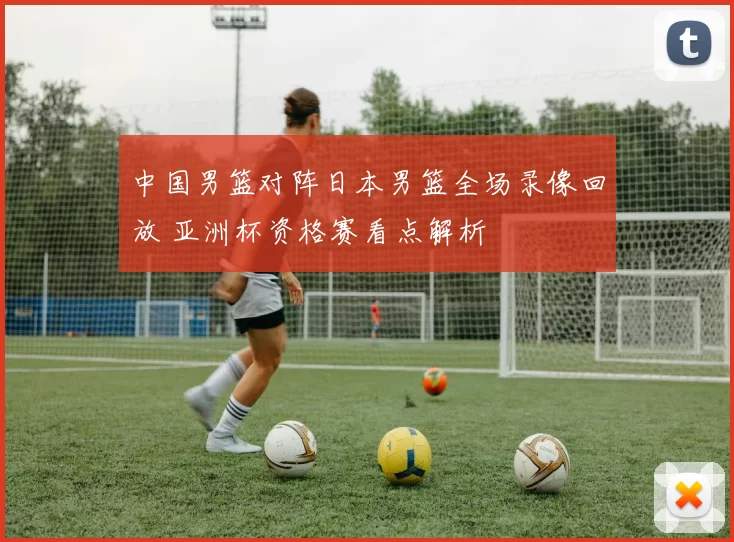 中国男篮对阵日本男篮全场录像回放 亚洲杯资格赛看点解析