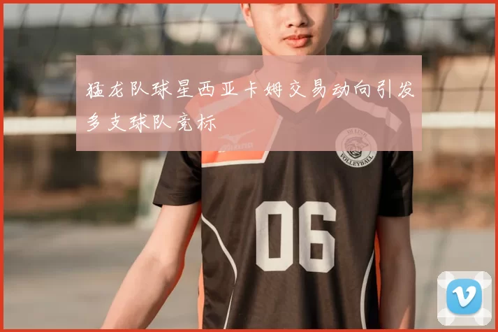 猛龙队球星西亚卡姆交易动向引发多支球队竞标