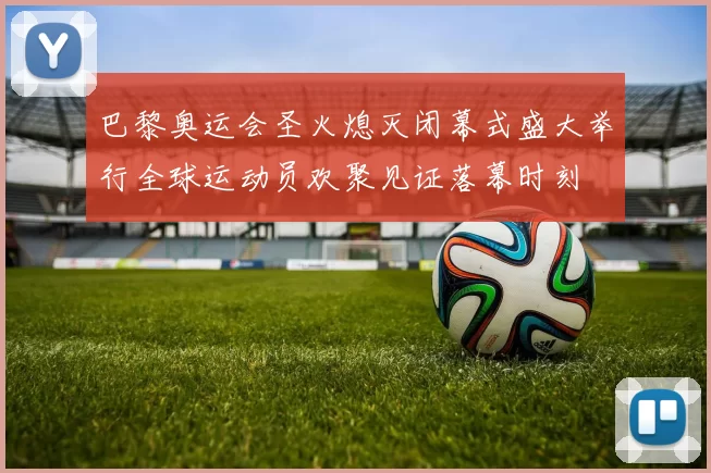 巴黎奥运会圣火熄灭闭幕式盛大举行全球运动员欢聚见证落幕时刻