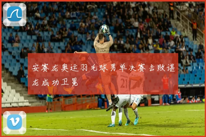 安赛龙奥运羽毛球男单决赛击败谌龙成功卫冕