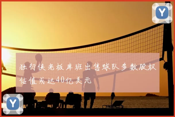 独行侠老板库班出售球队多数股权估值或达40亿美元