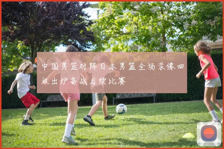 中国男篮对阵日本男篮全场录像回放出炉备战后续比赛