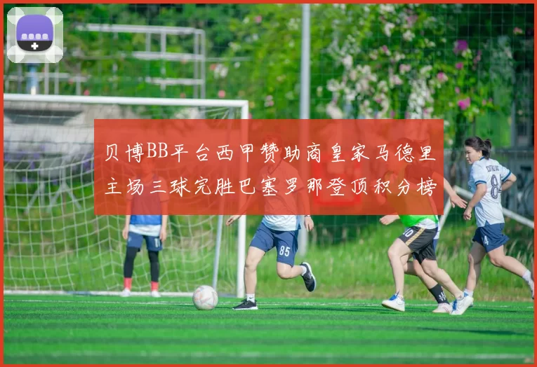 贝博BB平台西甲赞助商皇家马德里主场三球完胜巴塞罗那登顶积分榜