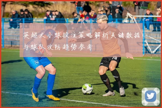 英超大小球投注策略解析关键数据与球队攻防趋势参考