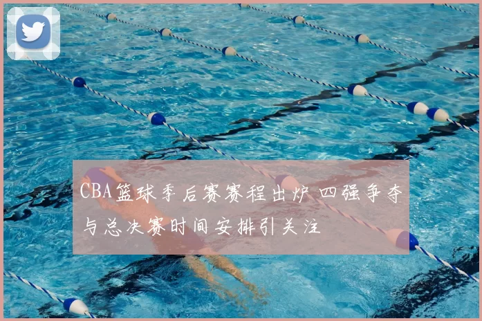 CBA篮球季后赛赛程出炉 四强争夺与总决赛时间安排引关注