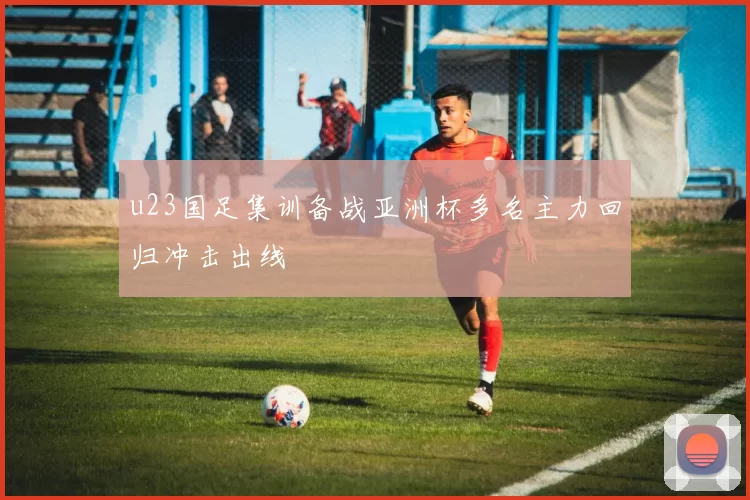 u23国足集训备战亚洲杯多名主力回归冲击出线