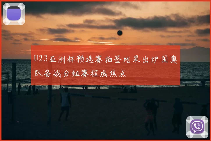 U23亚洲杯预选赛抽签结果出炉国奥队备战分组赛程成焦点