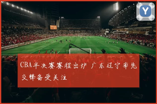 CBA半决赛赛程出炉 广东辽宁率先交锋备受关注