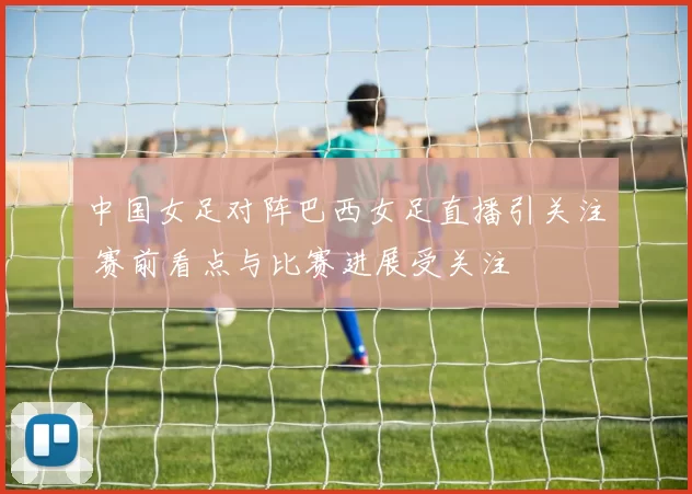 中国女足对阵巴西女足直播引关注 赛前看点与比赛进展受关注