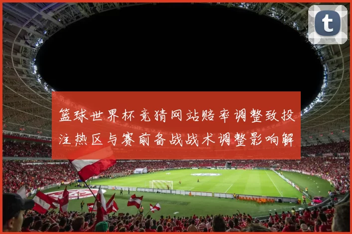 篮球世界杯竞猜网站赔率调整致投注热区与赛前备战战术调整影响解读