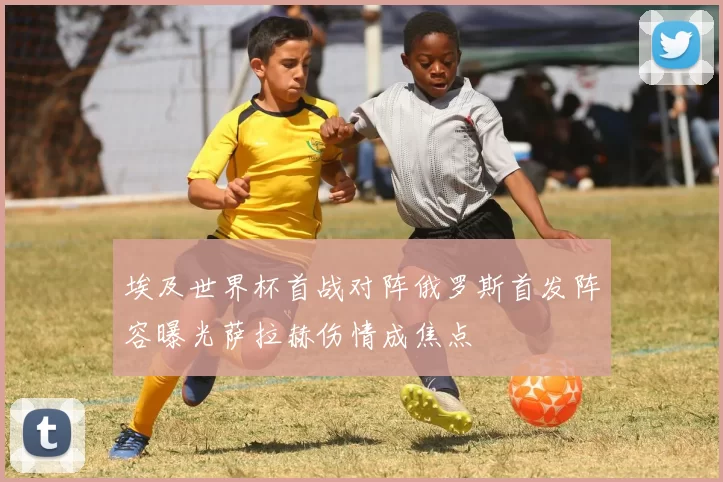 埃及世界杯首战对阵俄罗斯首发阵容曝光萨拉赫伤情成焦点