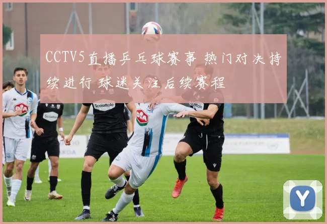 CCTV5直播乒乓球赛事 热门对决持续进行 球迷关注后续赛程