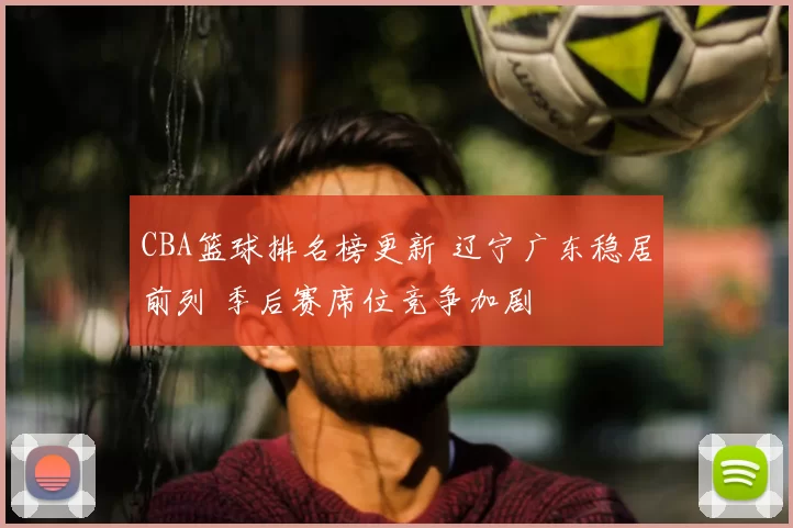 CBA篮球排名榜更新 辽宁广东稳居前列 季后赛席位竞争加剧