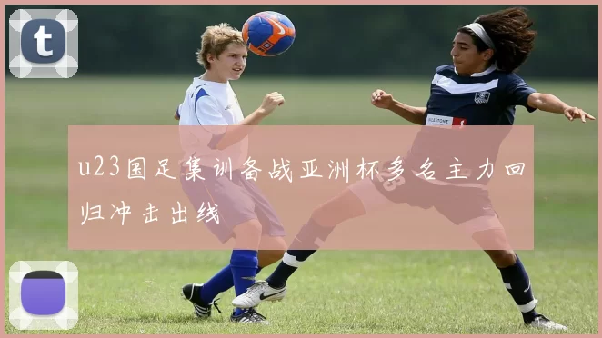 u23国足集训备战亚洲杯多名主力回归冲击出线