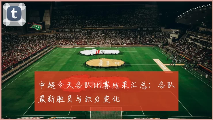 中超今天各队比赛结果汇总：各队最新胜负与积分变化