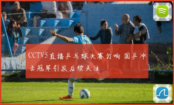 CCTV5直播乒乓球决赛打响 国乒冲击冠军引发后续关注