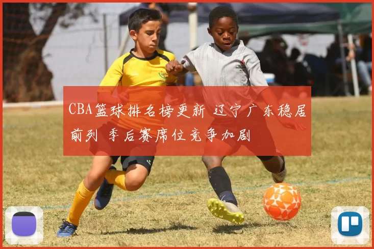 CBA篮球排名榜更新 辽宁广东稳居前列 季后赛席位竞争加剧