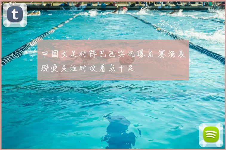 中国女足对阵巴西实况曝光 赛场表现受关注对攻看点十足