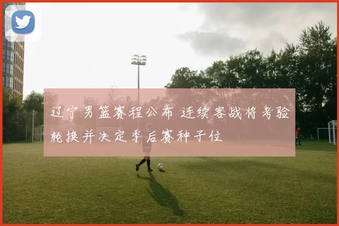 辽宁男篮赛程公布 连续客战将考验轮换并决定季后赛种子位