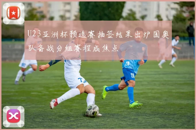 U23亚洲杯预选赛抽签结果出炉国奥队备战分组赛程成焦点