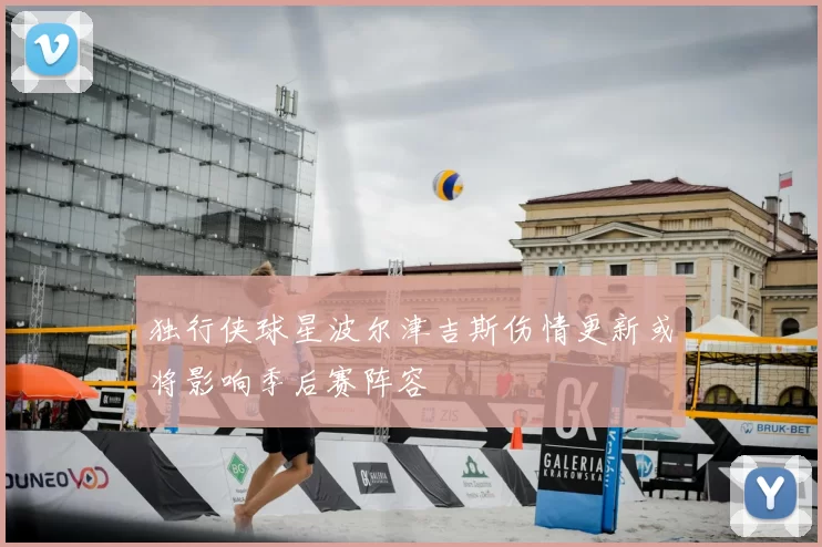 独行侠球星波尔津吉斯伤情更新或将影响季后赛阵容