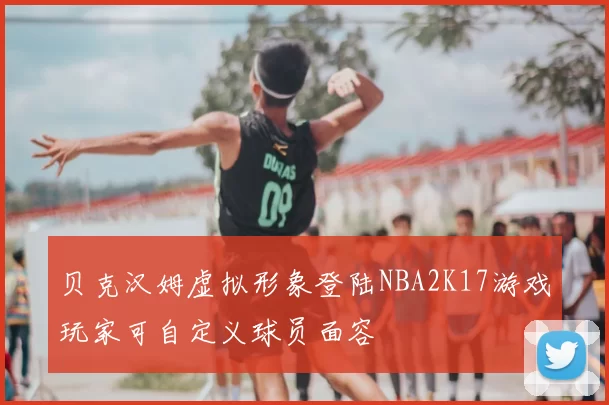 贝克汉姆虚拟形象登陆NBA2K17游戏玩家可自定义球员面容