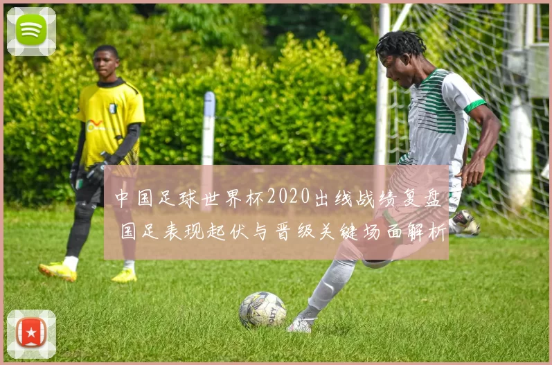 中国足球世界杯2020出线战绩复盘 国足表现起伏与晋级关键场面解析