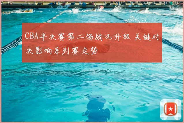 CBA半决赛第二场战况升级 关键对决影响系列赛走势