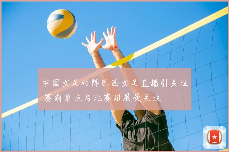 中国女足对阵巴西女足直播引关注 赛前看点与比赛进展受关注