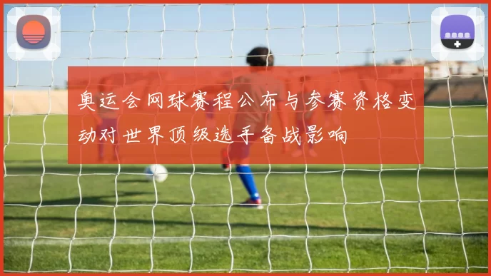 奥运会网球赛程公布与参赛资格变动对世界顶级选手备战影响