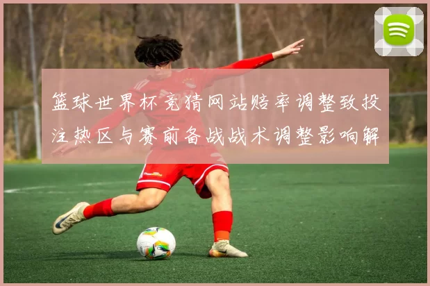篮球世界杯竞猜网站赔率调整致投注热区与赛前备战战术调整影响解读