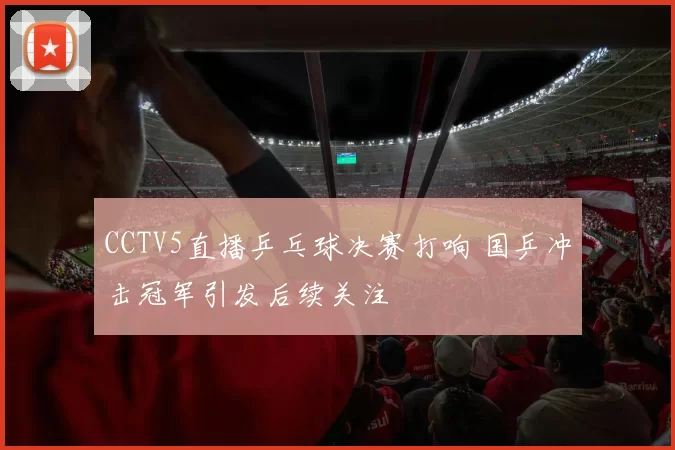 CCTV5直播乒乓球决赛打响 国乒冲击冠军引发后续关注
