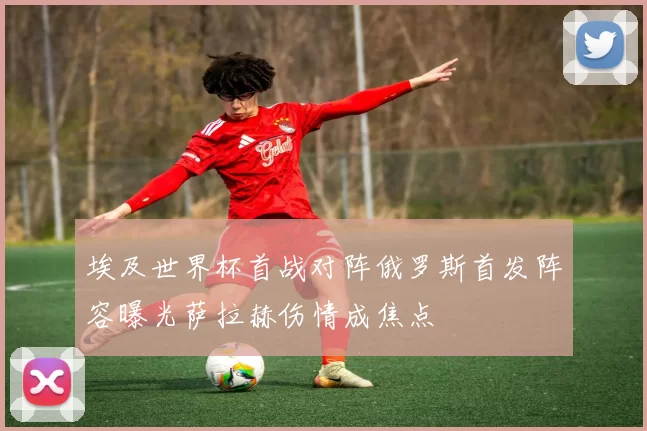 埃及世界杯首战对阵俄罗斯首发阵容曝光萨拉赫伤情成焦点